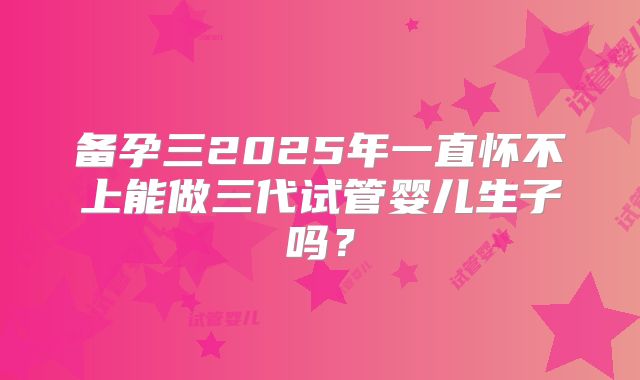 备孕三2025年一直怀不上能做三代试管婴儿生子吗?
