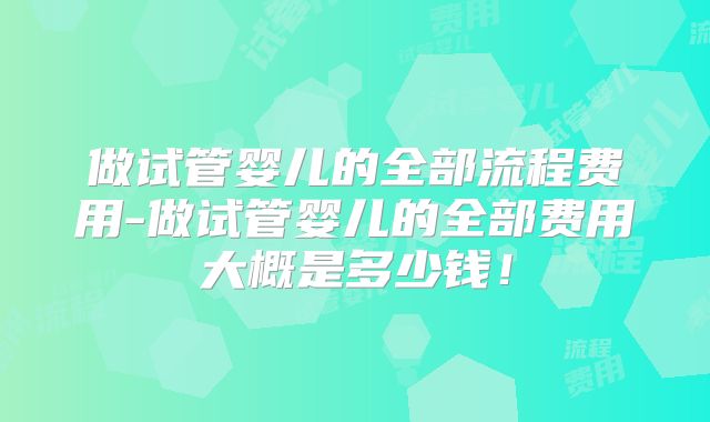 做试管婴儿的全部流程费用-做试管婴儿的全部费用大概是多少钱！