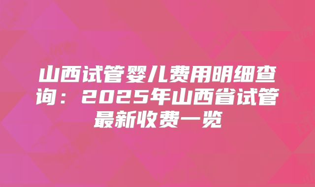 山西试管婴儿费用明细查询：2025年山西省试管最新收费一览