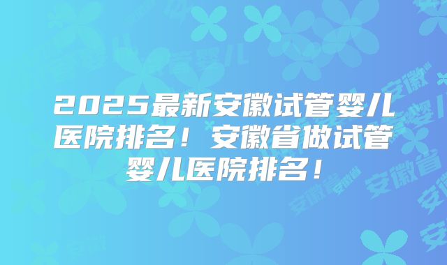 2025最新安徽试管婴儿医院排名！安徽省做试管婴儿医院排名！