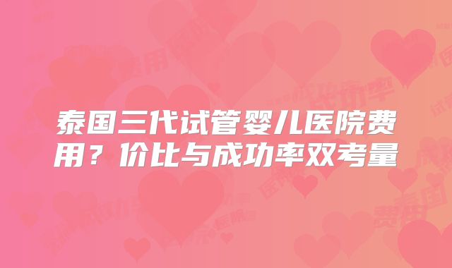 泰国三代试管婴儿医院费用？价比与成功率双考量