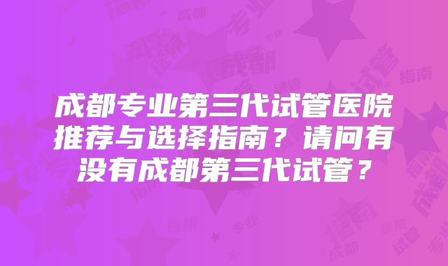成都专业第三代试管医院推荐与选择指南？请问有没有成都第三代试管？