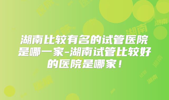 湖南比较有名的试管医院是哪一家-湖南试管比较好的医院是哪家！