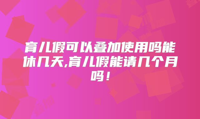 育儿假可以叠加使用吗能休几天,育儿假能请几个月吗!