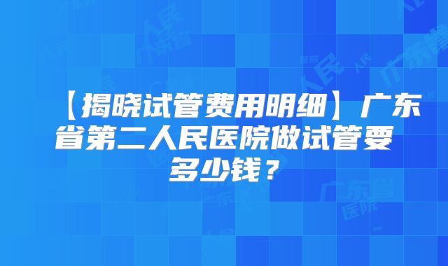 【揭晓试管费用明细】广东省第二人民医院做试管要多少钱?