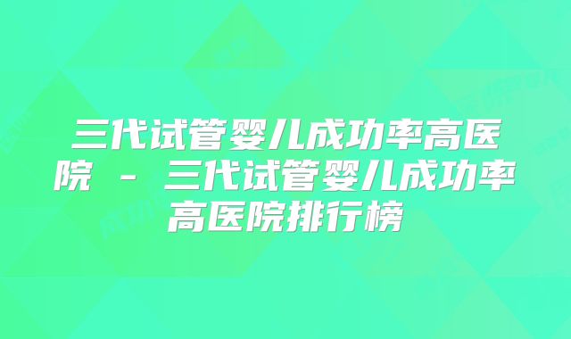 三代试管婴儿成功率高医院 - 三代试管婴儿成功率高医院排行榜