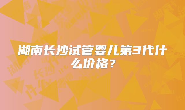 湖南长沙试管婴儿第3代什么价格？