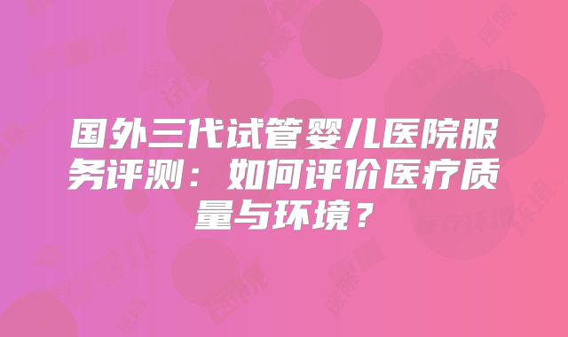 国外三代试管婴儿医院服务评测:如何评价医疗质量与环境?