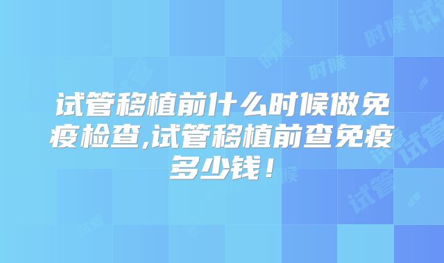 试管移植前什么时候做免疫检查,试管移植前查免疫多少钱!