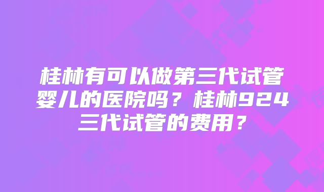 桂林有可以做第三代试管婴儿的医院吗?桂林924三代试管的费用?