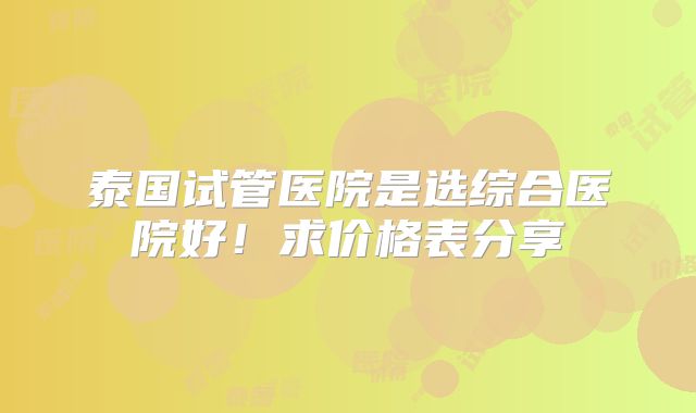 泰国试管医院是选综合医院好！求价格表分享