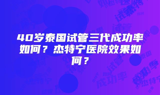 40岁泰国试管三代成功率如何？杰特宁医院效果如何？