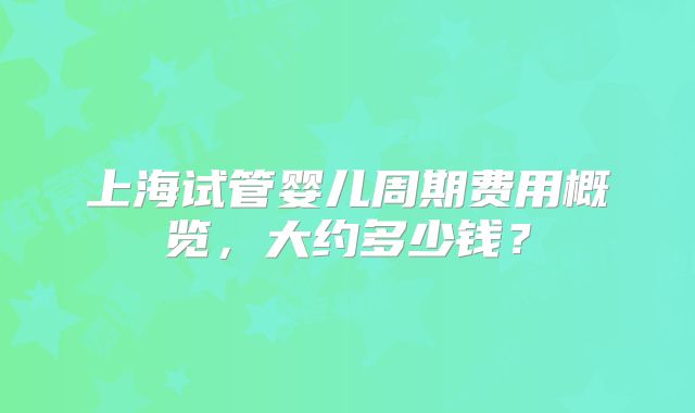 上海试管婴儿周期费用概览，大约多少钱？