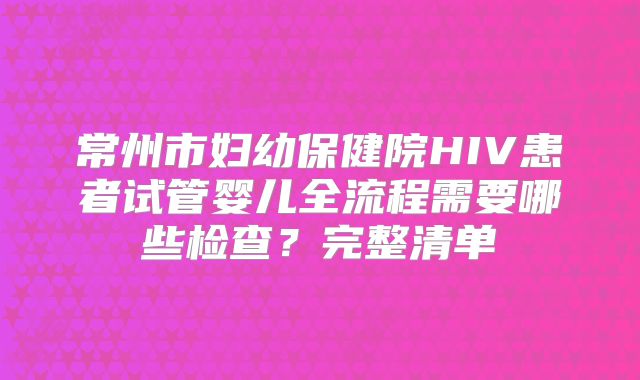 常州市妇幼保健院HIV患者试管婴儿全流程需要哪些检查？完整清单