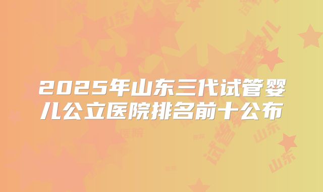 2025年山东三代试管婴儿公立医院排名前十公布
