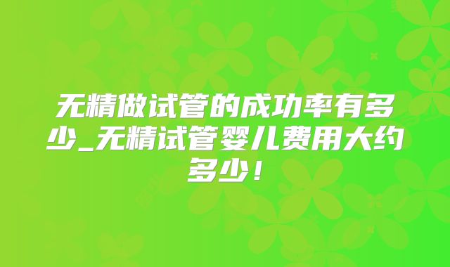无精做试管的成功率有多少_无精试管婴儿费用大约多少！