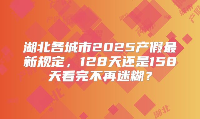 湖北各城市2025产假最新规定，128天还是158天看完不再迷糊？