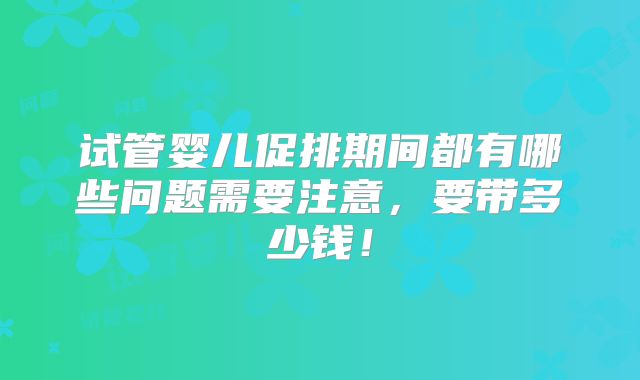 试管婴儿促排期间都有哪些问题需要注意,要带多少钱!