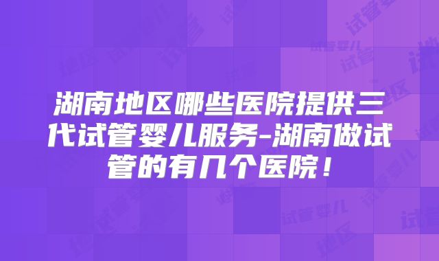 湖南地区哪些医院提供三代试管婴儿服务-湖南做试管的有几个医院！