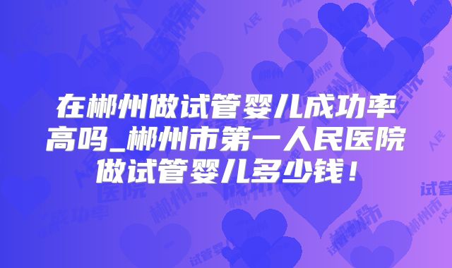 在郴州做试管婴儿成功率高吗_郴州市第一人民医院做试管婴儿多少钱！