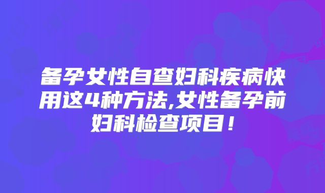 备孕女性自查妇科疾病快用这4种方法,女性备孕前妇科检查项目!