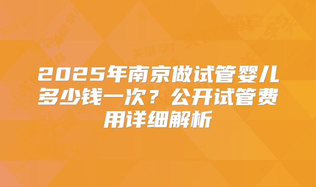 2025年南京做试管婴儿多少钱一次?公开试管费用详细解析
