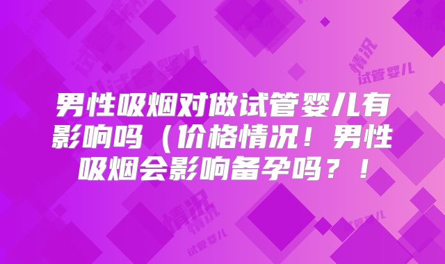 男性吸烟对做试管婴儿有影响吗(价格情况!男性吸烟会影响备孕吗?!