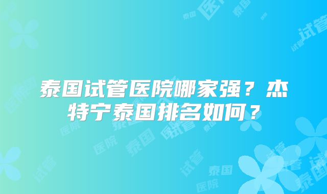 泰国试管医院哪家强？杰特宁泰国排名如何？