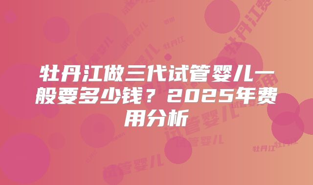 牡丹江做三代试管婴儿一般要多少钱?2025年费用分析