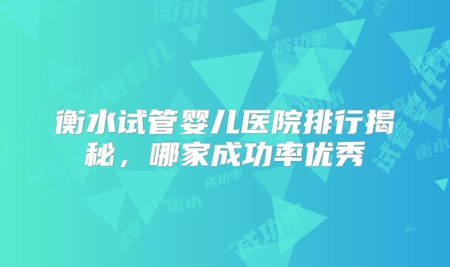 衡水试管婴儿医院排行揭秘，哪家成功率优秀