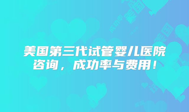 美国第三代试管婴儿医院咨询，成功率与费用！