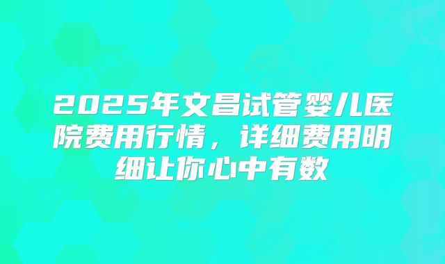 2025年文昌试管婴儿医院费用行情，详细费用明细让你心中有数