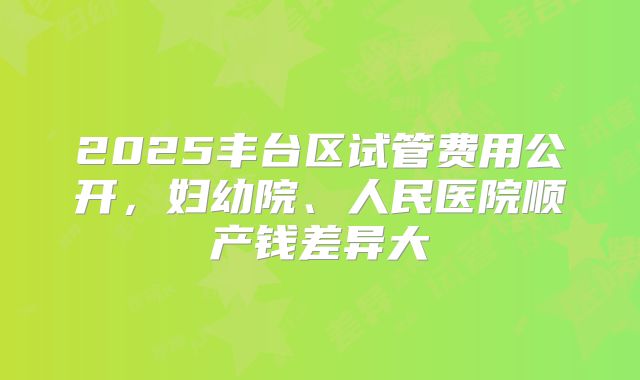 2025丰台区试管费用公开，妇幼院、人民医院顺产钱差异大