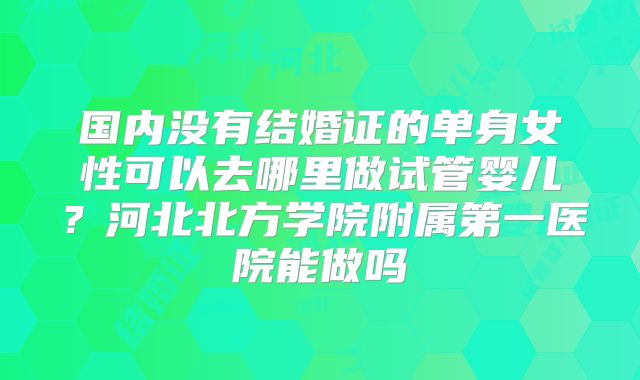 国内没有结婚证的单身女性可以去哪里做试管婴儿?河北北方学院附属第一医院能做吗
