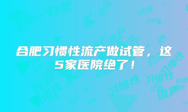 合肥习惯性流产做试管，这5家医院绝了！