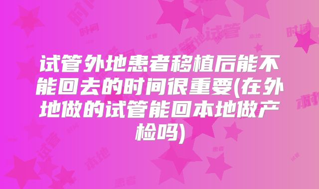 试管外地患者移植后能不能回去的时间很重要(在外地做的试管能回本地做产检吗)