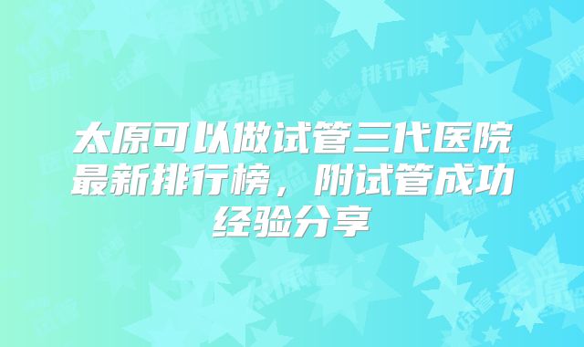 太原可以做试管三代医院最新排行榜，附试管成功经验分享