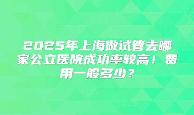 2025年上海做试管去哪家公立医院成功率较高！费用一般多少？