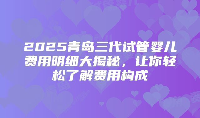 2025青岛三代试管婴儿费用明细大揭秘,让你轻松了解费用构成