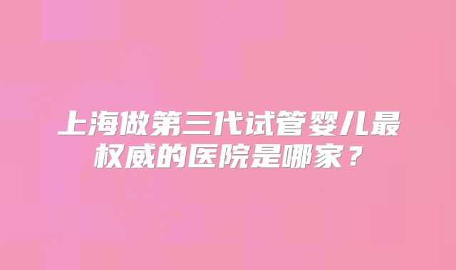 上海做第三代试管婴儿最权威的医院是哪家？