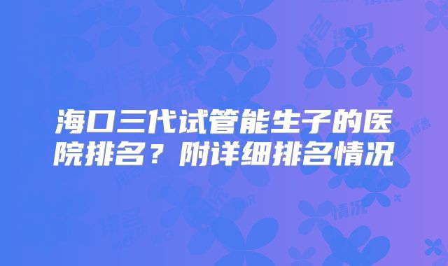 海口三代试管能生子的医院排名？附详细排名情况