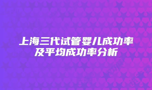 上海三代试管婴儿成功率及平均成功率分析