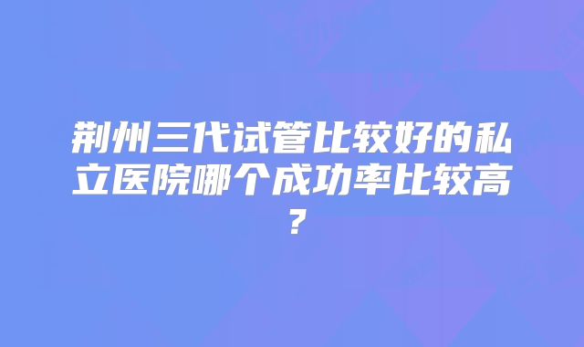 荆州三代试管比较好的私立医院哪个成功率比较高?