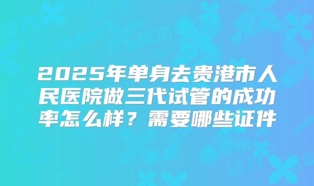2025年单身去贵港市人民医院做三代试管的成功率怎么样?需要哪些证件