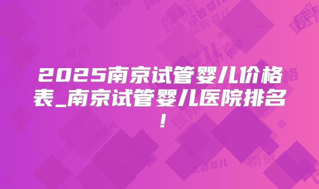 2025南京试管婴儿价格表_南京试管婴儿医院排名!