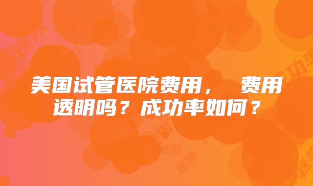 美国试管医院费用， 费用透明吗？成功率如何？