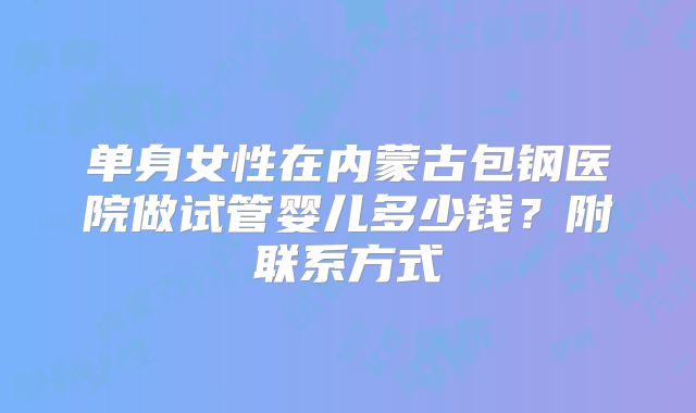 单身女性在内蒙古包钢医院做试管婴儿多少钱？附联系方式
