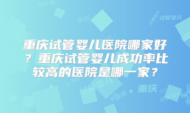 重庆试管婴儿医院哪家好？重庆试管婴儿成功率比较高的医院是哪一家？
