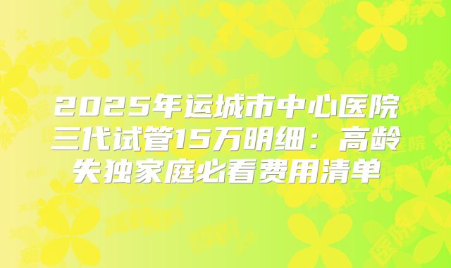 2025年运城市中心医院三代试管15万明细：高龄失独家庭必看费用清单