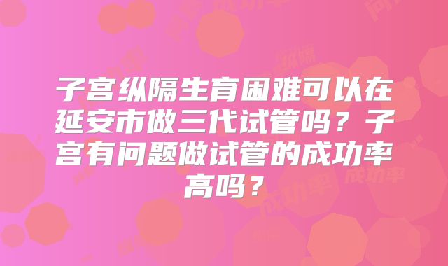 子宫纵隔生育困难可以在延安市做三代试管吗？子宫有问题做试管的成功率高吗？